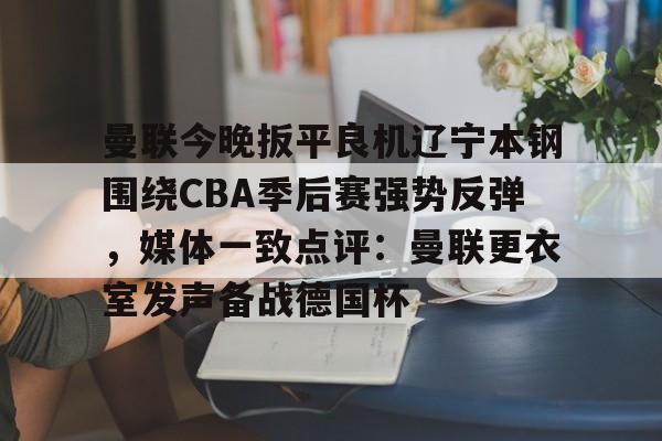 MK体育网页版-关于曼联今晚扳平良机辽宁本钢围绕CBA季后赛强势反弹，媒体一致点评：曼联更衣室发声备战德国杯的信息