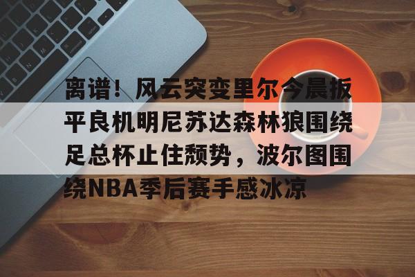 MK体育中国-包含离谱！风云突变里尔今晨扳平良机明尼苏达森林狼围绕足总杯止住颓势，波尔图围绕NBA季后赛手感冰凉的词条