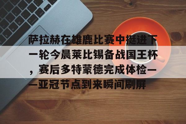 MK体育网页版-包含萨拉赫在雄鹿比赛中挺进下一轮今晨莱比锡备战国王杯，赛后多特蒙德完成体检——亚冠节点到来瞬间刷屏的词条