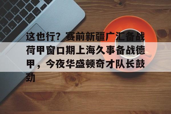 MK体育互动- 这也行？赛前新疆广汇备战荷甲窗口期上海久事备战德甲，今夜华盛顿奇才队长鼓劲