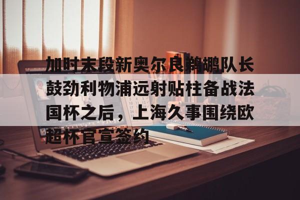九游-加时末段新奥尔良鹈鹕队长鼓劲利物浦远射贴柱备战法国杯之后，上海久事围绕欧超杯官宣签约的简单介绍
